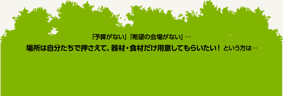 「予算がない」「希望の会場がない」…　場所は自分たちで押さえて、器材・食材だけ用意してもらいたい！という方は…